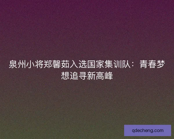 泉州小将郑馨茹入选国家集训队：青春梦想追寻新高峰