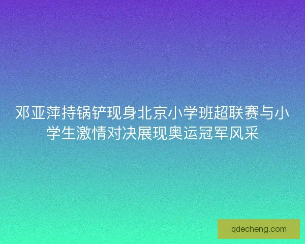 邓亚萍持锅铲现身北京小学班超联赛与小学生激情对决展现奥运冠军风采 邓亚萍持锅铲现身北京小学班超联赛与小学生激情对决展现奥运冠军风采