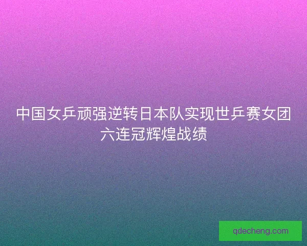 中国女乒顽强逆转日本队实现世乒赛女团六连冠辉煌战绩