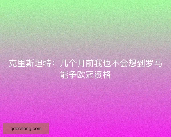 克里斯坦特：几个月前我也不会想到罗马能争欧冠资格
