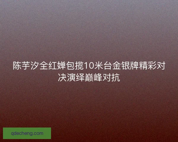 陈芋汐全红婵包揽10米台金银牌精彩对决演绎巅峰对抗