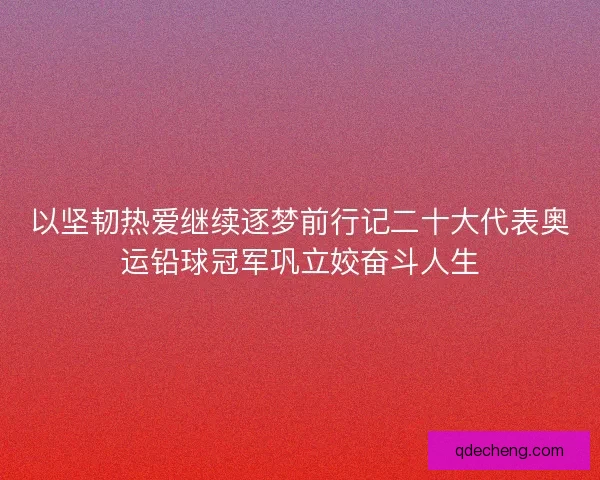 以坚韧热爱继续逐梦前行记二十大代表奥运铅球冠军巩立姣奋斗人生