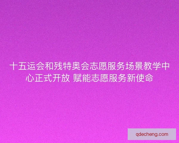 十五运会和残特奥会志愿服务场景教学中心正式开放 赋能志愿服务新使命