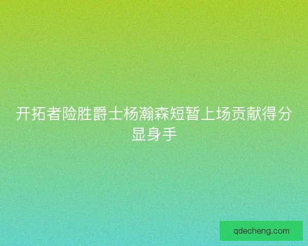 开拓者险胜爵士杨瀚森短暂上场贡献得分显身手