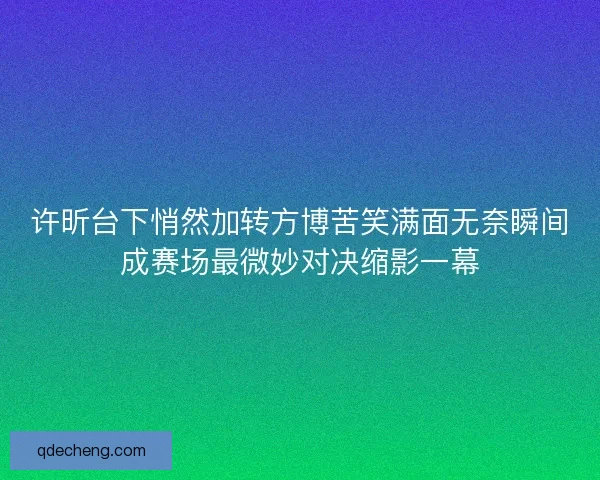 许昕台下悄然加转方博苦笑满面无奈瞬间成赛场最微妙对决缩影一幕 许昕台下悄然加转方博苦笑满面无奈瞬间成赛场最微妙对决缩影一幕