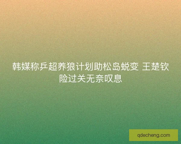 韩媒称乒超养狼计划助松岛蜕变 王楚钦险过关无奈叹息
