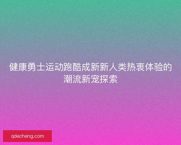 健康勇士运动跑酷成新新人类热衷体验的潮流新宠探索 健康勇士运动跑酷成新新人类热衷体验的潮流新宠探索