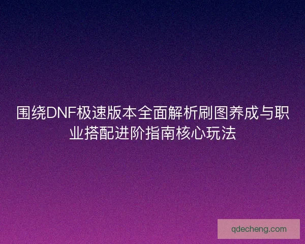 围绕DNF极速版本全面解析刷图养成与职业搭配进阶指南核心玩法