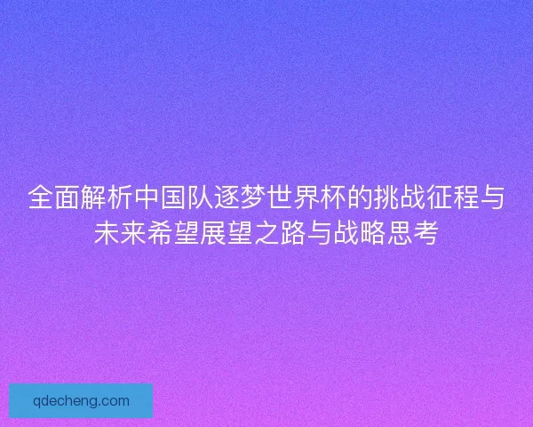 全面解析中国队逐梦世界杯的挑战征程与未来希望展望之路与战略思考 全面解析中国队逐梦世界杯的挑战征程与未来希望展望之路与战略思考