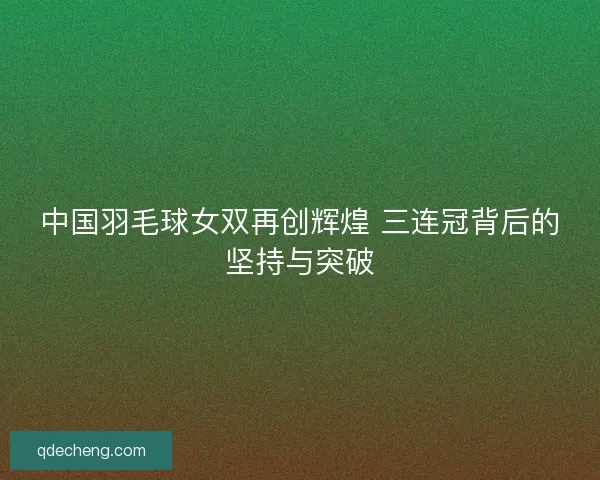 中国羽毛球女双再创辉煌 三连冠背后的坚持与突破 中国羽毛球女双再创辉煌 三连冠背后的坚持与突破