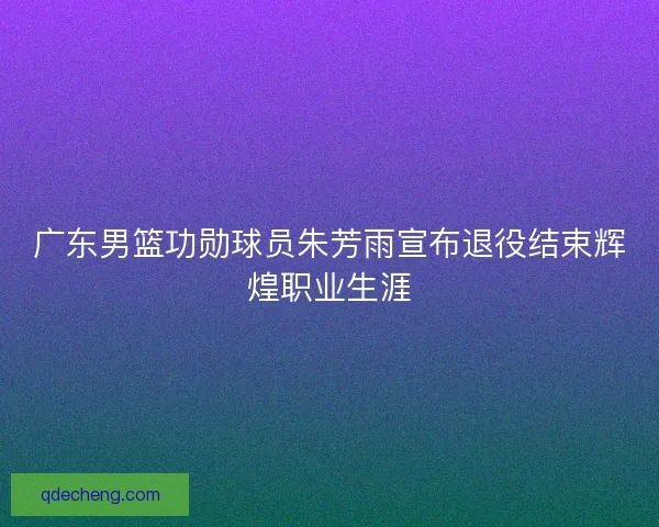 广东男篮功勋球员朱芳雨宣布退役结束辉煌职业生涯