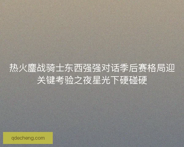 热火鏖战骑士东西强强对话季后赛格局迎关键考验之夜星光下硬碰硬