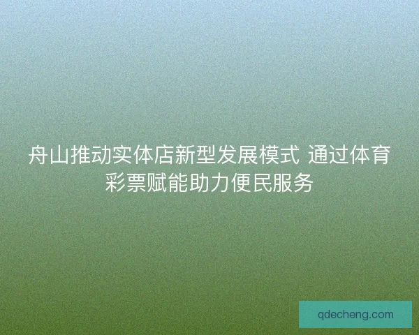 舟山推动实体店新型发展模式 通过体育彩票赋能助力便民服务