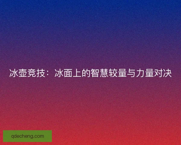 冰壶竞技:冰面上的智慧较量与力量对决 冰壶竞技:冰面上的智慧较量与力量对决